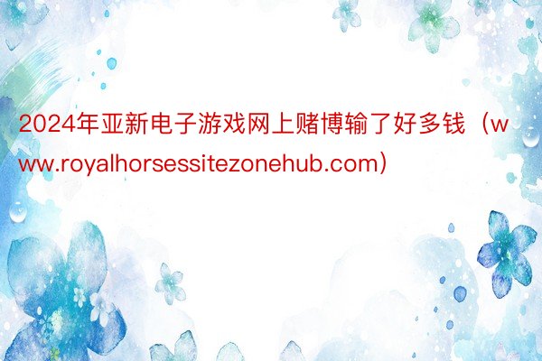 2024年亚新电子游戏网上赌博输了好多钱（www.royalhorsessitezonehub.com）