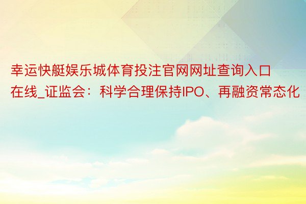 幸运快艇娱乐城体育投注官网网址查询入口在线_证监会：科学合理保持IPO、再融资常态化