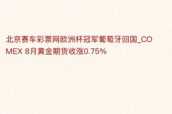 北京赛车彩票网欧洲杯冠军葡萄牙回国_COMEX 8月黄金期货收涨0.75%