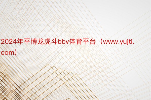 2024年平博龙虎斗bbv体育平台（www.yujti.com）