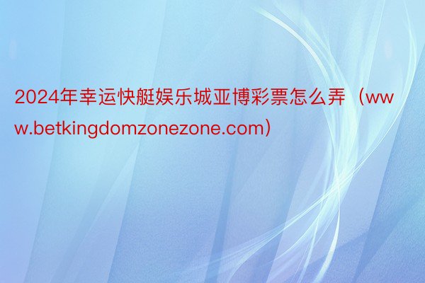 2024年幸运快艇娱乐城亚博彩票怎么弄（www.betkingdomzonezone.com）