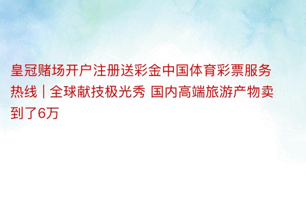 皇冠赌场开户注册送彩金中国体育彩票服务热线 | 全球献技极光秀 国内高端旅游产物卖到了6万