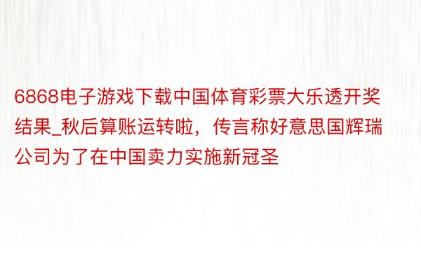 6868电子游戏下载中国体育彩票大乐透开奖结果_秋后算账运转啦，传言称好意思国辉瑞公司为了在中国卖力实施新冠圣