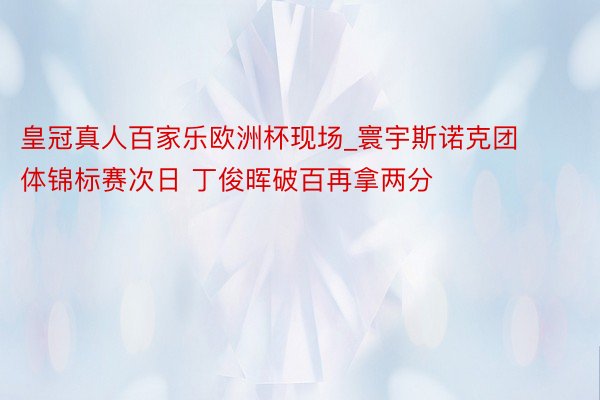 皇冠真人百家乐欧洲杯现场_寰宇斯诺克团体锦标赛次日 丁俊晖破百再拿两分