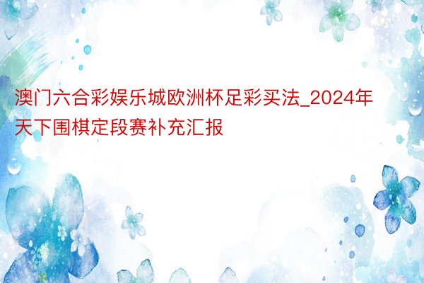 澳门六合彩娱乐城欧洲杯足彩买法_2024年天下围棋定段赛补充汇报