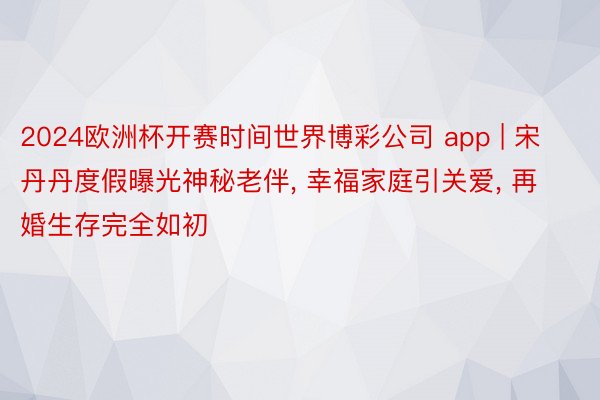 2024欧洲杯开赛时间世界博彩公司 app | 宋丹丹度假曝光神秘老伴, 幸福家庭引关爱, 再婚生存完全如初