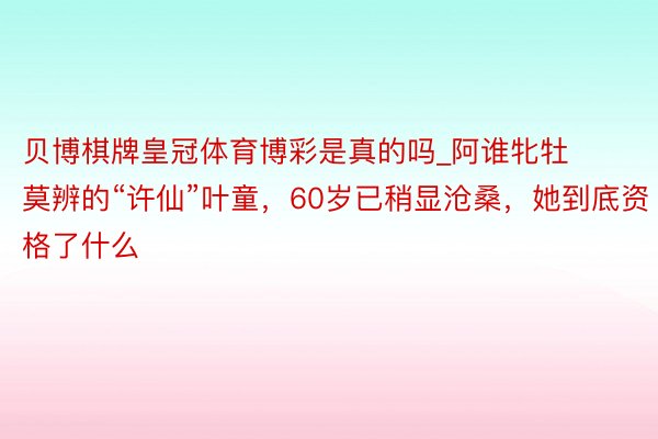 贝博棋牌皇冠体育博彩是真的吗_阿谁牝牡莫辨的“许仙”叶童，60岁已稍显沧桑，她到底资格了什么