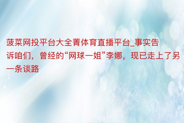 菠菜网投平台大全菁体育直播平台_事实告诉咱们，曾经的“网球一姐”李娜，现已走上了另一条谈路