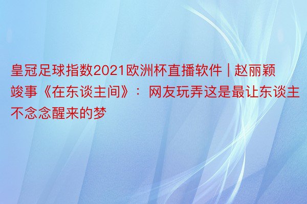 皇冠足球指数2021欧洲杯直播软件 | 赵丽颖竣事《在东谈主间》：网友玩弄这是最让东谈主不念念醒来的梦