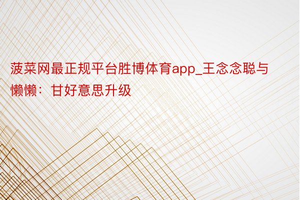 菠菜网最正规平台胜博体育app_王念念聪与懒懒：甘好意思升级