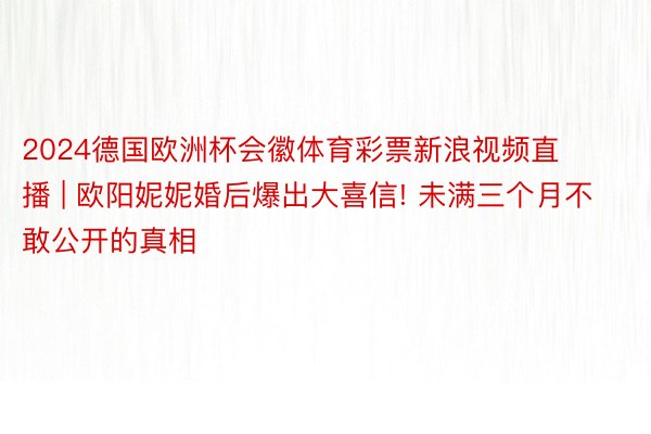 2024德国欧洲杯会徽体育彩票新浪视频直播 | 欧阳妮妮婚后爆出大喜信! 未满三个月不敢公开的真相