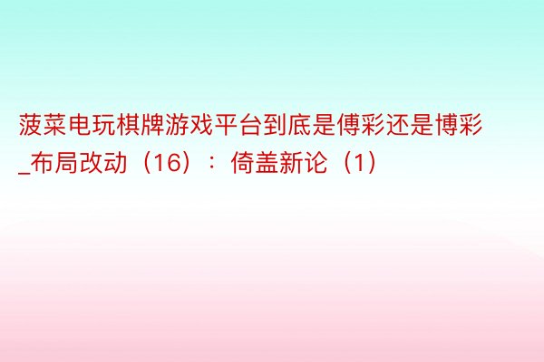 菠菜电玩棋牌游戏平台到底是傅彩还是博彩_布局改动（16）：倚盖新论（1）