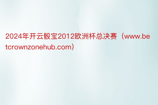 2024年开云骰宝2012欧洲杯总决赛（www.betcrownzonehub.com）