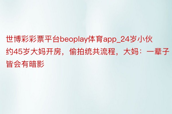 世博彩彩票平台beoplay体育app_24岁小伙约45岁大妈开房，偷拍统共流程，大妈：一辈子皆会有暗影