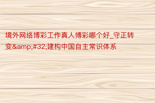 境外网络博彩工作真人博彩哪个好_守正转变&#32;建构中国自主常识体系