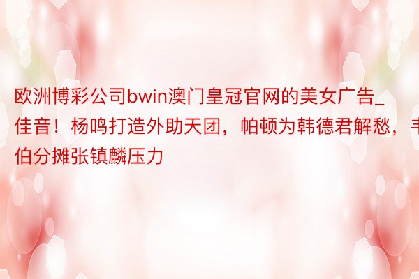 欧洲博彩公司bwin澳门皇冠官网的美女广告_佳音！杨鸣打造外助天团，帕顿为韩德君解愁，韦伯分摊张镇麟压力