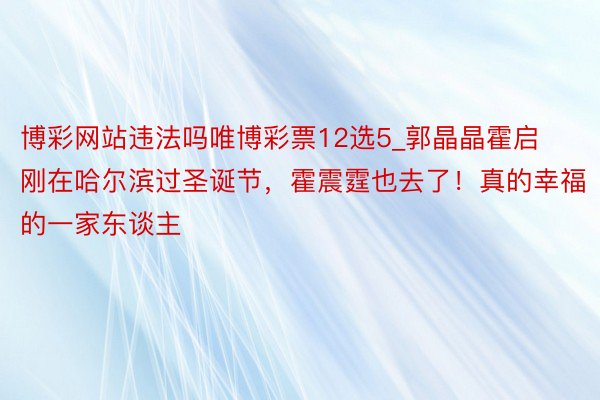 博彩网站违法吗唯博彩票12选5_郭晶晶霍启刚在哈尔滨过圣诞节，霍震霆也去了！真的幸福的一家东谈主