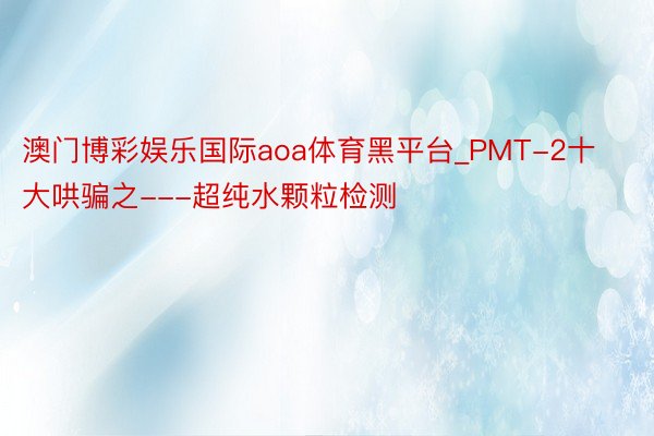 澳门博彩娱乐国际aoa体育黑平台_PMT-2十大哄骗之---超纯水颗粒检测