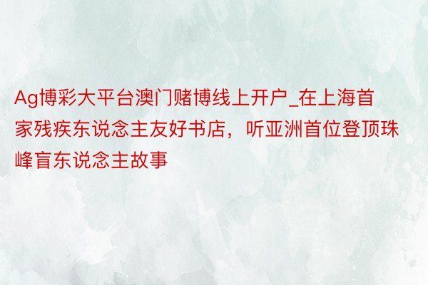 Ag博彩大平台澳门赌博线上开户_在上海首家残疾东说念主友好书店，听亚洲首位登顶珠峰盲东说念主故事