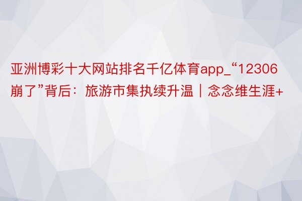 亚洲博彩十大网站排名千亿体育app_“12306崩了”背后：旅游市集执续升温｜念念维生涯+