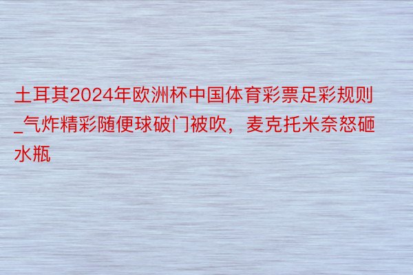 土耳其2024年欧洲杯中国体育彩票足彩规则_气炸精彩随便球破门被吹,麦克托米奈怒砸水瓶